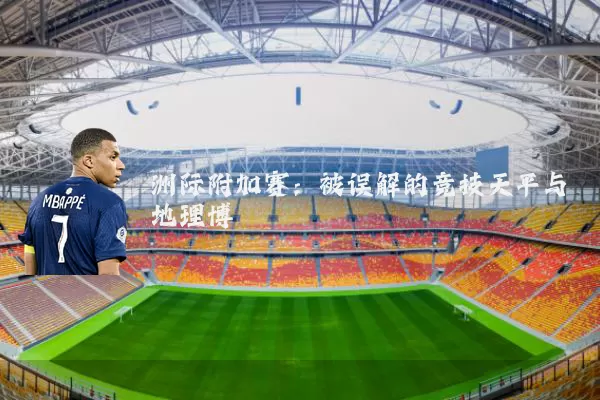 洲际附加赛:被误解的竞技天平与地理博弈